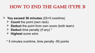  You exceed 30 minutes (25+5 overtime)
 Count the point (own rack)
 Deduct the point from own score (both team)
 Deduct time penalty (if any) *
 Highest score wins
* 5 minutes overtime, time penalty -50 points
How to end the game (type 3)
 