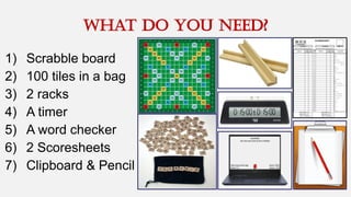 WHAT DO YOU NEED?
1) Scrabble board
2) 100 tiles in a bag
3) 2 racks
4) A timer
5) A word checker
6) 2 Scoresheets
7) Clipboard & Pencil
 