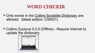 word checker
Only words in the Collins Scrabble Dictionary are
allowed. (latest edition; CSW21)
Collins Zyzzyva 5.2.0 (Offline) - Require Internet to
update the dictionary.
 