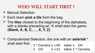 who will start first ?
 Manual Selection
 Each team pick a tile from the bag.
 The tiles closest to the beginning of the alphabets,
with a blanks preceding an ‘A’ shall start the game.
(Blank, A, B, C, .. , X, Y, Z)
 Computerized Selection, the one with an asterisk *
shall start first.
 