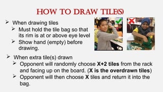  When drawing tiles
 Must hold the tile bag so that
its rim is at or above eye level
 Show hand (empty) before
drawing.
How to draw tile(s)
 When extra tile(s) drawn
 Opponent will randomly choose X+2 tiles from the rack
and facing up on the board. (X is the overdrawn tiles)
 Opponent will then choose X tiles and return it into the
bag.
 