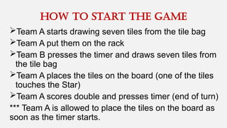 Team A starts drawing seven tiles from the tile bag
Team A put them on the rack
Team B presses the timer and draws seven tiles from
the tile bag
Team A places the tiles on the board (one of the tiles
touches the Star)
Team A scores double and presses timer (end of turn)
*** Team A is allowed to place the tiles on the board as
soon as the timer starts.
How to Start the game
 