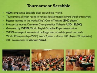 Tournament Scrabble
•   4000 competitive Scrabble clubs around the world.
•   Tournaments all year round in various locations; top players travel extensively.
•   Biggest tourney in the world: King’s Cup in Thailand (8000 players)
•   Most prize money: Causeway Championships Malaysia (USD 180,000)
•   Governed by WESPA,World English Scrabble Players Association.
•   WESPA manages international rankings, laws, schedule, youth outreach.
•   World Championship (WSC) every 2 years – almost 100 players, 25 countries)
•   2011 tournament in Warsaw, Poland.
 