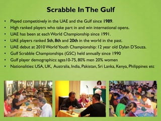 Scrabble In The Gulf
•   Played competitively in the UAE and the Gulf since 1989.
•   High ranked players who take part in and win international opens.
•   UAE has been at each World Championship since 1991.
•   UAE players ranked 5th, 8th and 20th in the world in the past.
•   UAE debut at 2010 World Youth Championship: 12 year old Dylan D’Souza.
•   Gulf Scrabble Championships (GSC) held annually since 1990
•   Gulf player demographics: ages10-75, 80% men 20% women
•   Nationalities: USA, UK, Australia, India, Pakistan, Sri Lanka, Kenya, Philippines etc
 