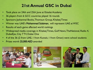 21st Annual GSC in Dubai
• Took place on 24th and 25th June at Etisalat Academy
• 36 players from 6 GCC countries played 16 rounds
• Sponsors: Jashanmal Books, Thomsun Group, Khaleej Times
• Winner was UAE’s Mohammad Sulaiman, will represent UAE at WSC
• Results of each game affected world rankings
• Widespread media coverage in Khaleej Times, Gulf News, TheNational, Radio 4,
  DubaiEye, City 7 TV, Dubai One
• 4 of the 36 (2 from UAE, 1 from Kuwait, 1 from Oman) were school students
• Prizes worth 25,000 AED awarded
 