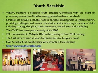 Youth Scrabble
• WESPA maintains a separate Youth Scrabble Committee with the intent of
  promoting tournament Scrabble among school students worldwide
• Scrabble has proved a valuable tool in personal development of gifted children,
  providing challenges and mental stimulation whilst fostering a variety of skills
  including strategy, discipline, spatial awareness, mental math and vocabulary
• The WYSC has taken place annually since 2006
• 2011 tournament in Malaysia; UAE in the running to host 2013 tourney
• The UAE aims to send at least 4-6 participants to this year’s event
• UAE Scrabble Club collaborating with schools in local initiative
• http://www.youthscrabble.org/
 