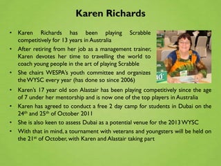 Karen Richards
• Karen Richards has been playing Scrabble
  competitively for 13 years in Australia
• After retiring from her job as a management trainer,
  Karen devotes her time to travelling the world to
  coach young people in the art of playing Scrabble
• She chairs WESPA’s youth committee and organizes
  the WYSC every year (has done so since 2006)
• Karen’s 17 year old son Alastair has been playing competitively since the age
  of 7 under her mentorship and is now one of the top players in Australia
• Karen has agreed to conduct a free 2 day camp for students in Dubai on the
  24th and 25th of October 2011
• She is also keen to assess Dubai as a potential venue for the 2013 WYSC
• With that in mind, a tournament with veterans and youngsters will be held on
  the 21st of October, with Karen and Alastair taking part
 