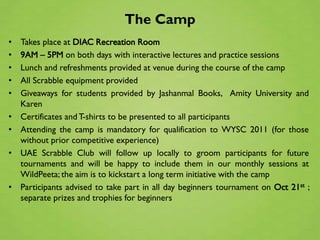 The Camp
•   Takes place at DIAC Recreation Room
•   9AM – 5PM on both days with interactive lectures and practice sessions
•   Lunch and refreshments provided at venue during the course of the camp
•   All Scrabble equipment provided
•   Giveaways for students provided by Jashanmal Books, Amity University and
    Karen
•   Certificates and T-shirts to be presented to all participants
•   Attending the camp is mandatory for qualification to WYSC 2011 (for those
    without prior competitive experience)
•   UAE Scrabble Club will follow up locally to groom participants for future
    tournaments and will be happy to include them in our monthly sessions at
    WildPeeta; the aim is to kickstart a long term initiative with the camp
•   Participants advised to take part in all day beginners tournament on Oct 21st ;
    separate prizes and trophies for beginners
 