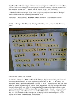 Step 8: For the scrabble classic, you just make teams according to the number of boards and students
you have and you watch the game while being there to correct or settle any dispute. It’s better to have
a dictionary so anytime there’s a problem, you ask students to check their dictionaries!
As for the scrabble duplicate, you decide which field you’re going to tackle on that day. Then you
make a list of the voc items you want your students to revise.
For example, I chose the field of Health and welfare as it’s a unit I was teaching at that time.
First, the students put all the letters alphabetically on the table or on the game pack (like the picture
below).
I chose to start with the word “stomach”.
So, since the first word is STOMACH, I shuffle the letters so they become something unknown to the
students and then I announce the letters they should pick up. They are M.A.T.S.O.C.H which is an
anagram of stomach. They all draw the same letters and try to find a meaningful word. The good thing
about the scrabble duplicate is that all students should take the same letters and so nobody will blame
his luck! After, you tell them to find the longest meaningful word possible which is related to health
and to place it on the board so it brings them a big score. Then you give students 3 minutes and when
the time’s over, you look at the boards and see who found the word and how much points they got.
You give everyone their score but all the players put the highest word (the winning word) on their
boards, and so on and so forth until you finish the game.
 