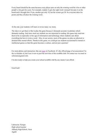 Every board should be the same because every player puts on only the winning word be it his or other
people’s, but gets his score. For example, student A gets the right word: stomach but puts it on the
board and it brought him 19 pts, another got only 10, but the winner got 30. So everyone takes his
points and they all draw the winning word.
At the end, your students will learn or revise many voc items.
The idea is to get them to like to play the game because it demands accurate vocabulary which
demands reading. And since most our students are not interested in reading, this game may motivate
them to be so especially in this age of information and technology where students care about
everything but how to write a word. Also, in our society, most of the games we play are physical or
demand little mental efforts. Thanks to this game, we could get our students accustomed to mental or
intellectual games so that this game becomes a culture, and not just a pastime!
For more photos and interaction, like our page on Facebook. It’s the official page of an association I’m
the co-founder of, but I use it now to post the activities of the scrabble club. Or contact me via email at
solenzaro@gmail.com.
I’m also ready to help you create your school scrabble club by any means I can afford.
Good luck!
Lahoucine Azergui
High school teacher
Alkhalij High School, Anza
Agadir
 