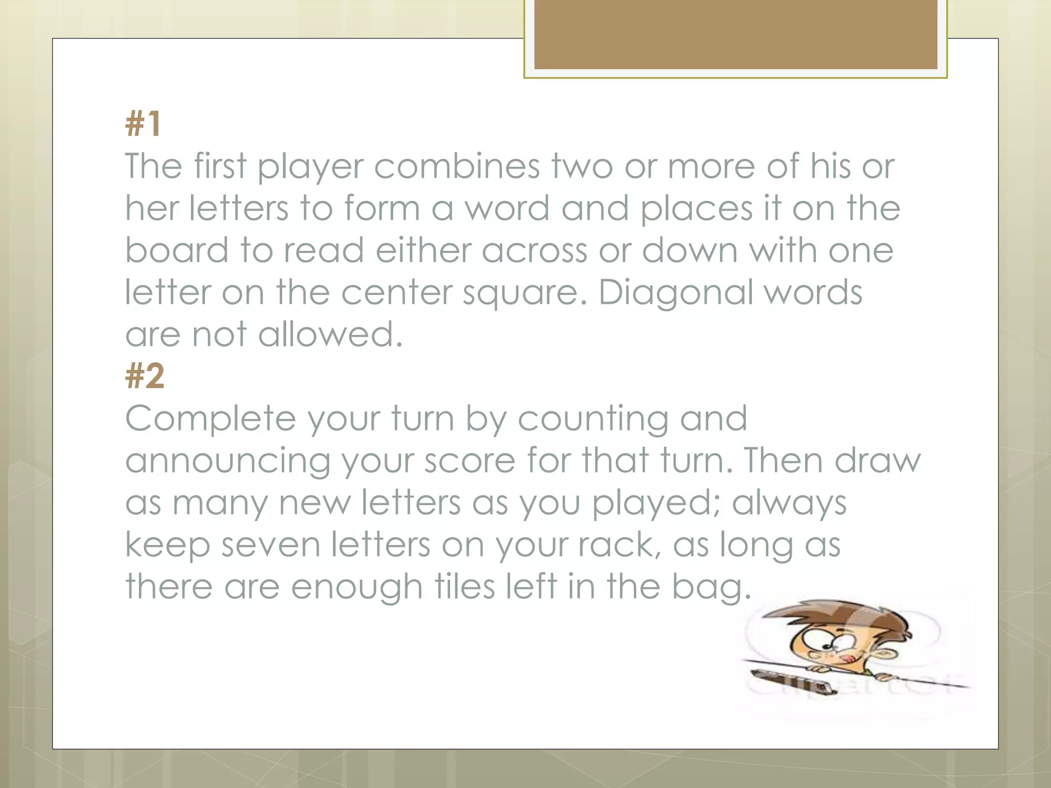 #1
The first player combines two or more of his or
her letters to form a word and places it on the
board to read either across or down with one
letter on the center square. Diagonal words
are not allowed.
#2
Complete your turn by counting and
announcing your score for that turn. Then draw
as many new letters as you played; always
keep seven letters on your rack, as long as
there are enough tiles left in the bag.
 