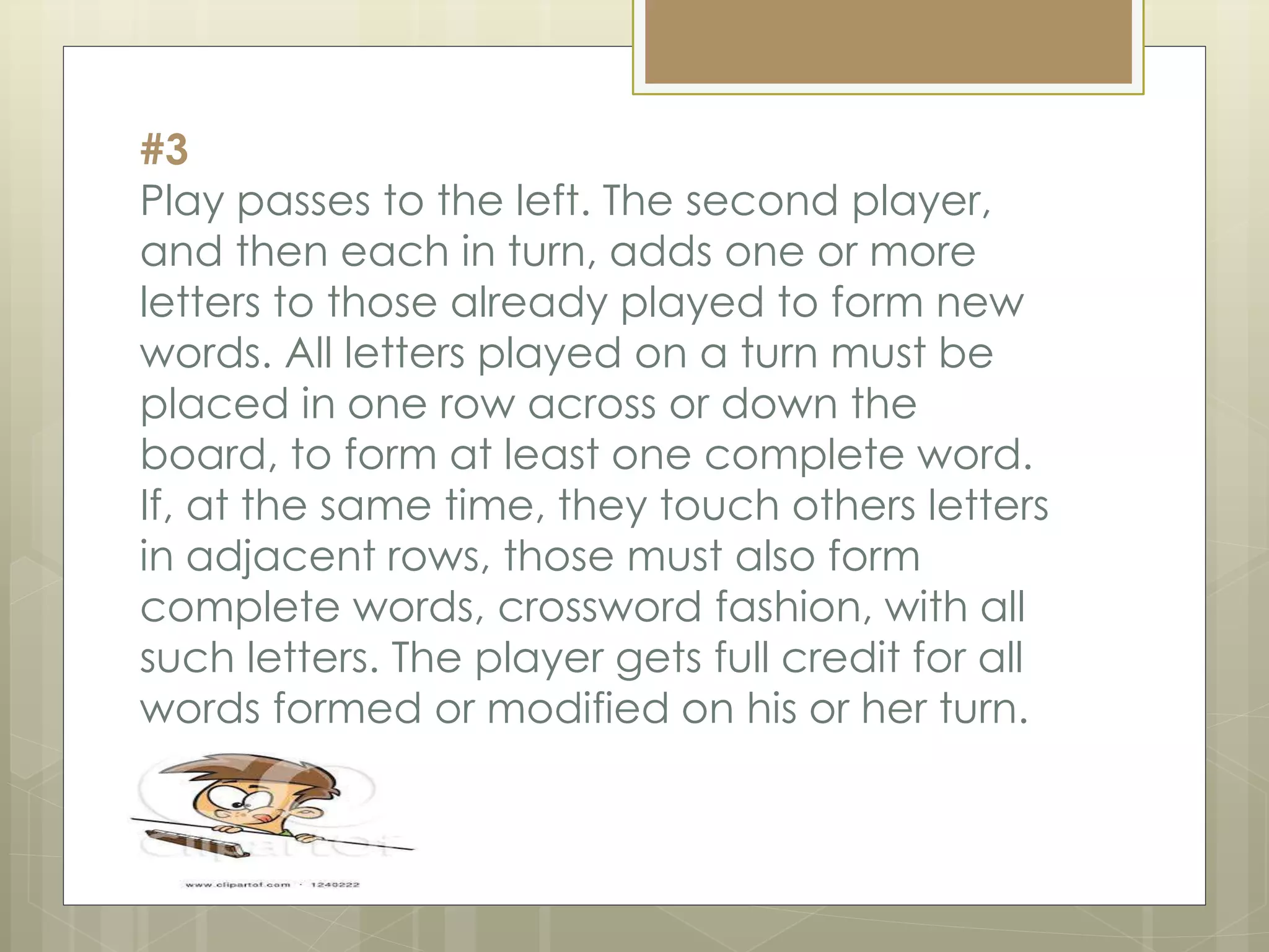 #3
Play passes to the left. The second player,
and then each in turn, adds one or more
letters to those already played to form new
words. All letters played on a turn must be
placed in one row across or down the
board, to form at least one complete word.
If, at the same time, they touch others letters
in adjacent rows, those must also form
complete words, crossword fashion, with all
such letters. The player gets full credit for all
words formed or modified on his or her turn.
 