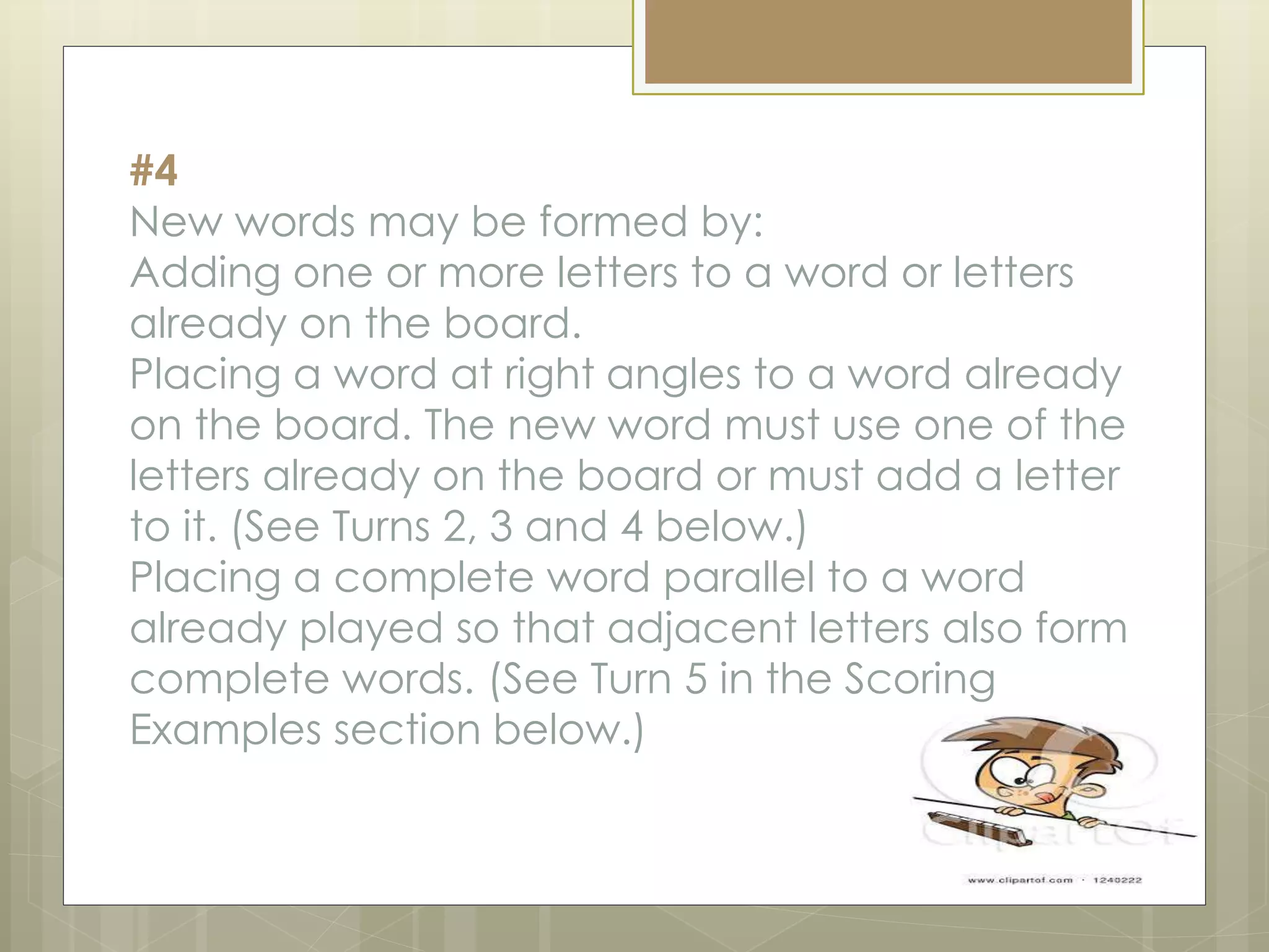 #4
New words may be formed by:
Adding one or more letters to a word or letters
already on the board.
Placing a word at right angles to a word already
on the board. The new word must use one of the
letters already on the board or must add a letter
to it. (See Turns 2, 3 and 4 below.)
Placing a complete word parallel to a word
already played so that adjacent letters also form
complete words. (See Turn 5 in the Scoring
Examples section below.)
 