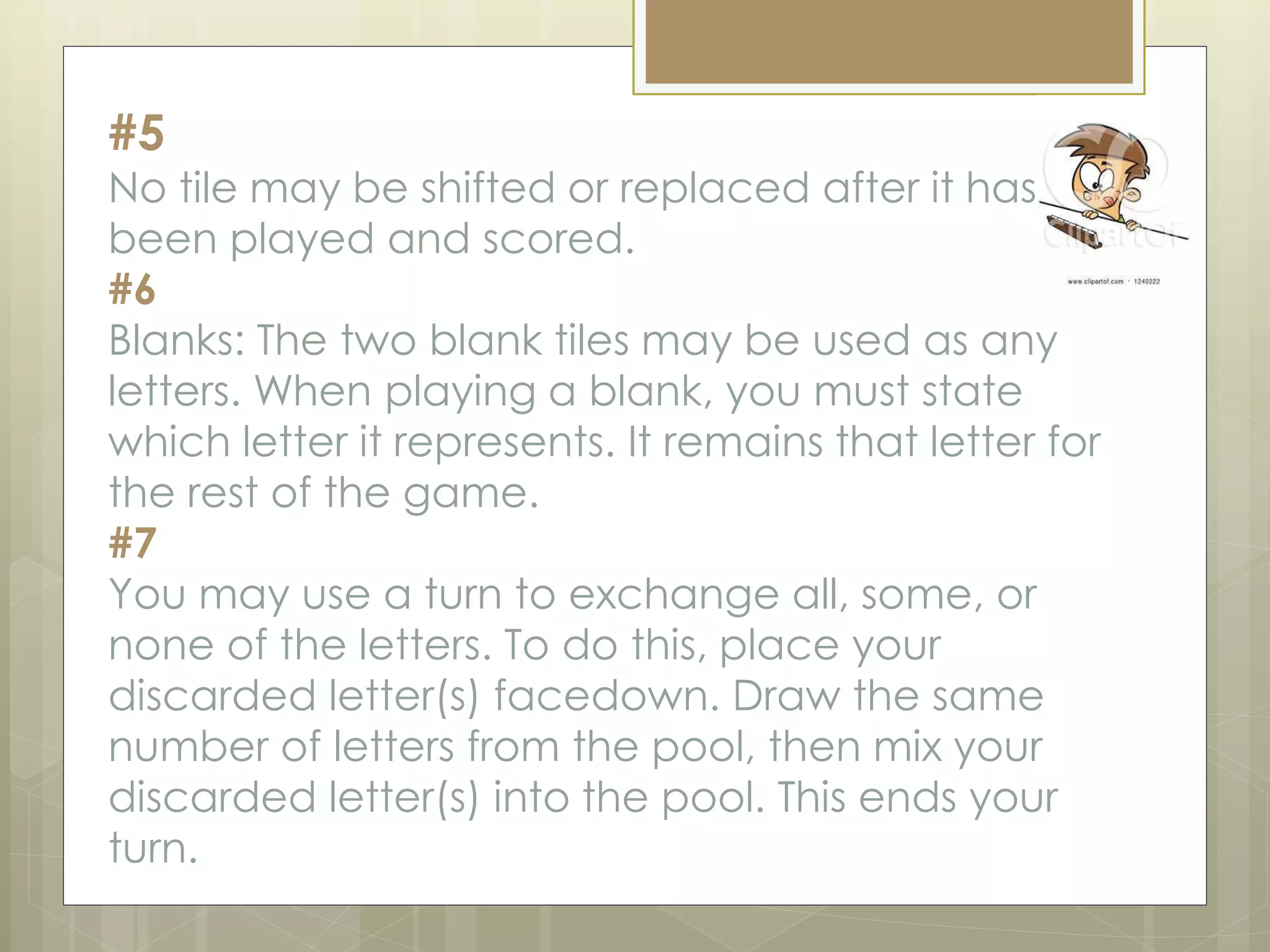 #5
No tile may be shifted or replaced after it has
been played and scored.
#6
Blanks: The two blank tiles may be used as any
letters. When playing a blank, you must state
which letter it represents. It remains that letter for
the rest of the game.
#7
You may use a turn to exchange all, some, or
none of the letters. To do this, place your
discarded letter(s) facedown. Draw the same
number of letters from the pool, then mix your
discarded letter(s) into the pool. This ends your
turn.
 
