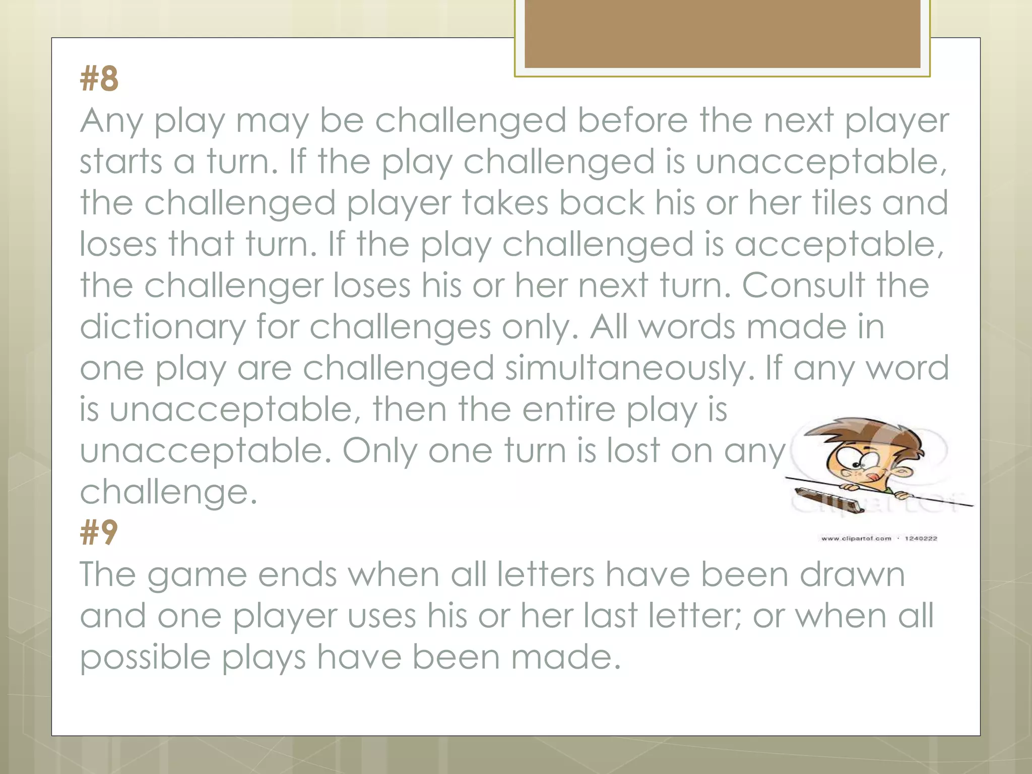 #8
Any play may be challenged before the next player
starts a turn. If the play challenged is unacceptable,
the challenged player takes back his or her tiles and
loses that turn. If the play challenged is acceptable,
the challenger loses his or her next turn. Consult the
dictionary for challenges only. All words made in
one play are challenged simultaneously. If any word
is unacceptable, then the entire play is
unacceptable. Only one turn is lost on any
challenge.
#9
The game ends when all letters have been drawn
and one player uses his or her last letter; or when all
possible plays have been made.
 