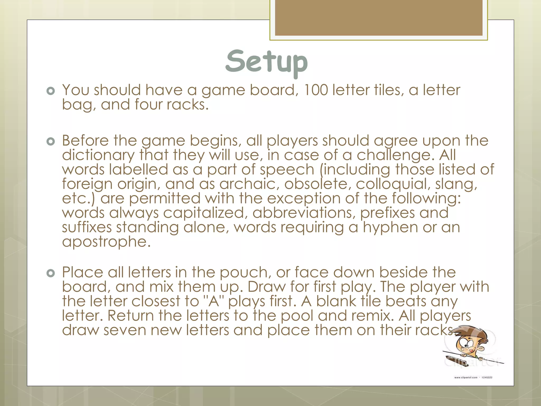 Setup
 You should have a game board, 100 letter tiles, a letter
bag, and four racks.
 Before the game begins, all players should agree upon the
dictionary that they will use, in case of a challenge. All
words labelled as a part of speech (including those listed of
foreign origin, and as archaic, obsolete, colloquial, slang,
etc.) are permitted with the exception of the following:
words always capitalized, abbreviations, prefixes and
suffixes standing alone, words requiring a hyphen or an
apostrophe.
 Place all letters in the pouch, or face down beside the
board, and mix them up. Draw for first play. The player with
the letter closest to "A" plays first. A blank tile beats any
letter. Return the letters to the pool and remix. All players
draw seven new letters and place them on their racks.
 