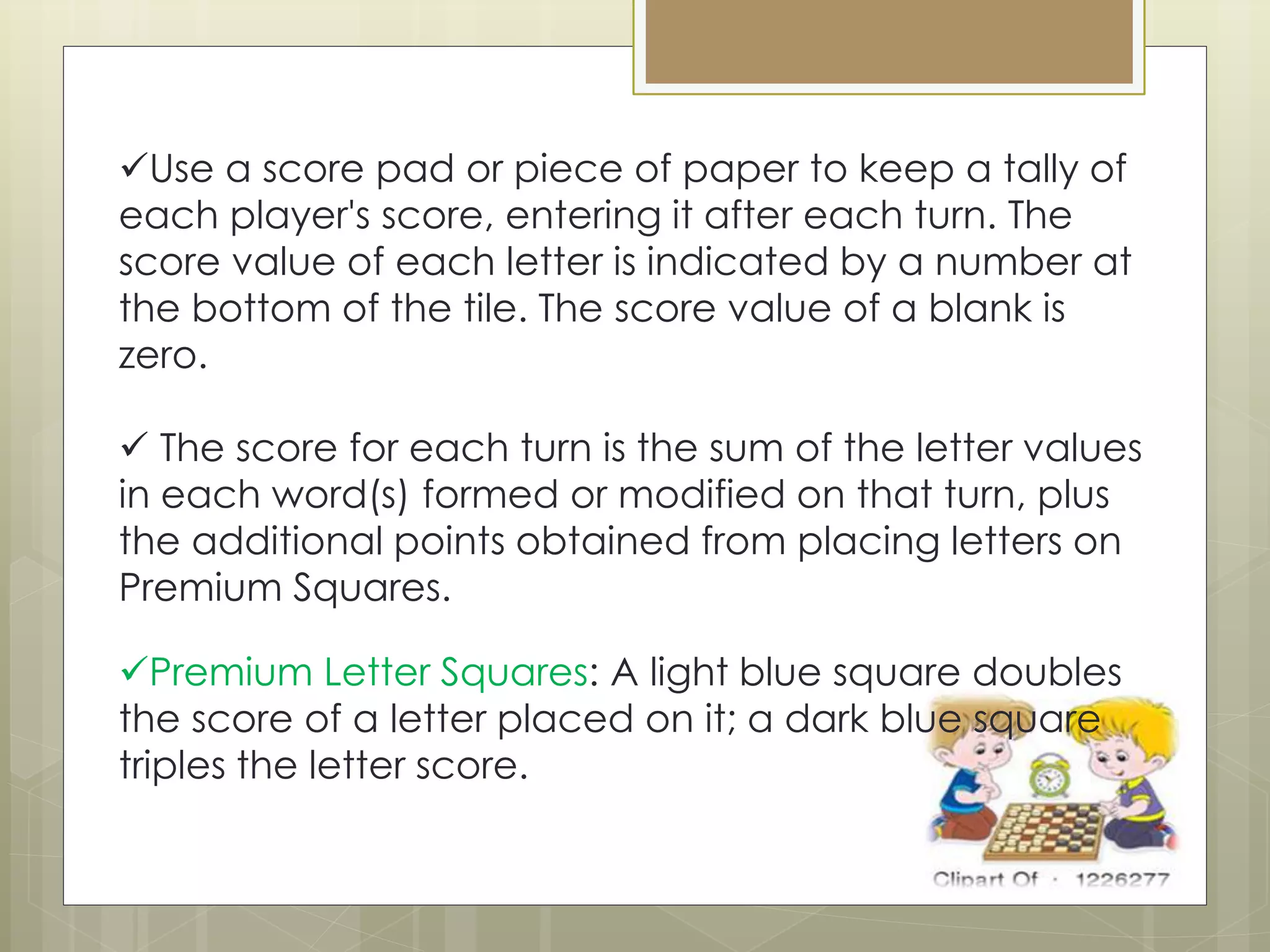 Use a score pad or piece of paper to keep a tally of
each player's score, entering it after each turn. The
score value of each letter is indicated by a number at
the bottom of the tile. The score value of a blank is
zero.
 The score for each turn is the sum of the letter values
in each word(s) formed or modified on that turn, plus
the additional points obtained from placing letters on
Premium Squares.
Premium Letter Squares: A light blue square doubles
the score of a letter placed on it; a dark blue square
triples the letter score.
 