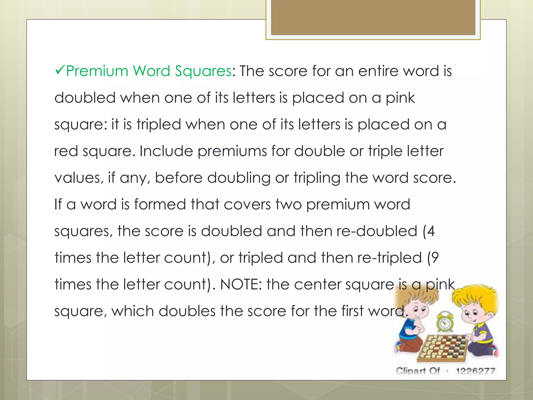 Premium Word Squares: The score for an entire word is
doubled when one of its letters is placed on a pink
square: it is tripled when one of its letters is placed on a
red square. Include premiums for double or triple letter
values, if any, before doubling or tripling the word score.
If a word is formed that covers two premium word
squares, the score is doubled and then re-doubled (4
times the letter count), or tripled and then re-tripled (9
times the letter count). NOTE: the center square is a pink
square, which doubles the score for the first word.
 