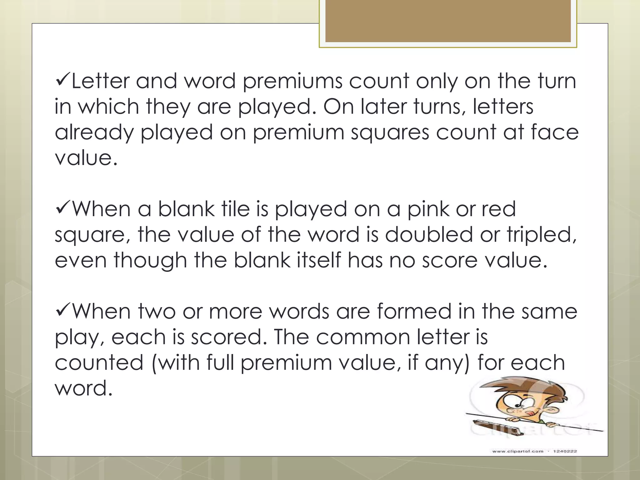 Letter and word premiums count only on the turn
in which they are played. On later turns, letters
already played on premium squares count at face
value.
When a blank tile is played on a pink or red
square, the value of the word is doubled or tripled,
even though the blank itself has no score value.
When two or more words are formed in the same
play, each is scored. The common letter is
counted (with full premium value, if any) for each
word.
 