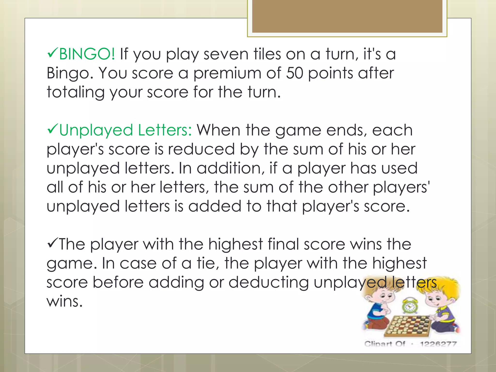 BINGO! If you play seven tiles on a turn, it's a
Bingo. You score a premium of 50 points after
totaling your score for the turn.
Unplayed Letters: When the game ends, each
player's score is reduced by the sum of his or her
unplayed letters. In addition, if a player has used
all of his or her letters, the sum of the other players'
unplayed letters is added to that player's score.
The player with the highest final score wins the
game. In case of a tie, the player with the highest
score before adding or deducting unplayed letters
wins.
 