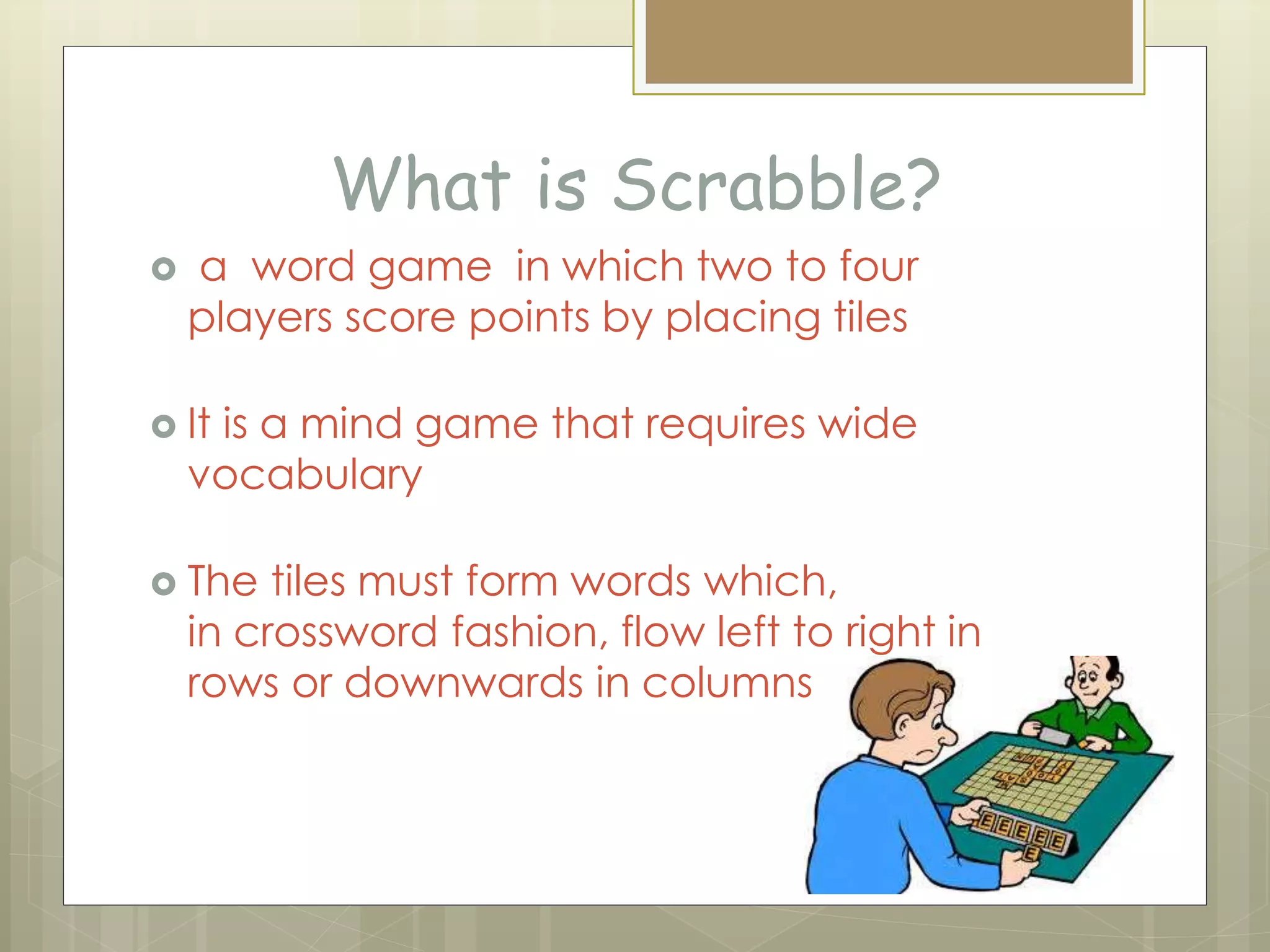 What is Scrabble?
 a word game in which two to four
players score points by placing tiles
 It is a mind game that requires wide
vocabulary
 The tiles must form words which,
in crossword fashion, flow left to right in
rows or downwards in columns
 