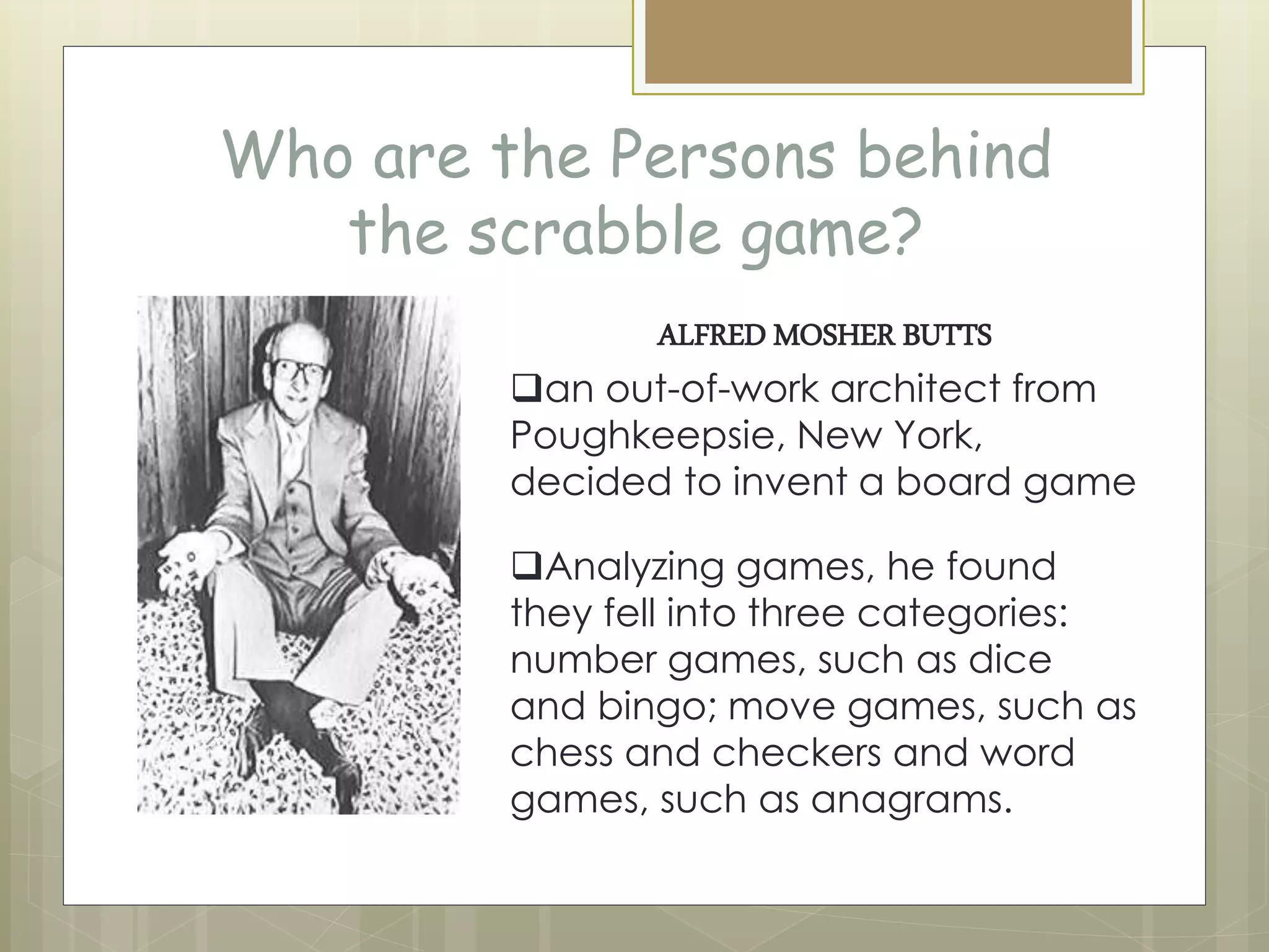 Who are the Persons behind
the scrabble game?
ALFRED MOSHER BUTTS
an out-of-work architect from
Poughkeepsie, New York,
decided to invent a board game
Analyzing games, he found
they fell into three categories:
number games, such as dice
and bingo; move games, such as
chess and checkers and word
games, such as anagrams.
 