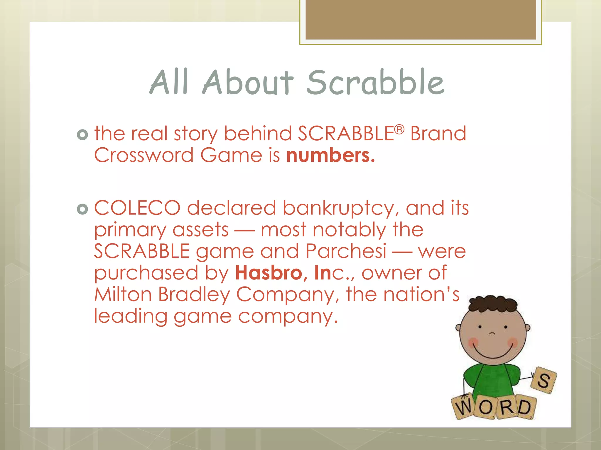 All About Scrabble
 the real story behind SCRABBLE® Brand
Crossword Game is numbers.
 COLECO declared bankruptcy, and its
primary assets — most notably the
SCRABBLE game and Parchesi — were
purchased by Hasbro, Inc., owner of
Milton Bradley Company, the nation’s
leading game company.
 