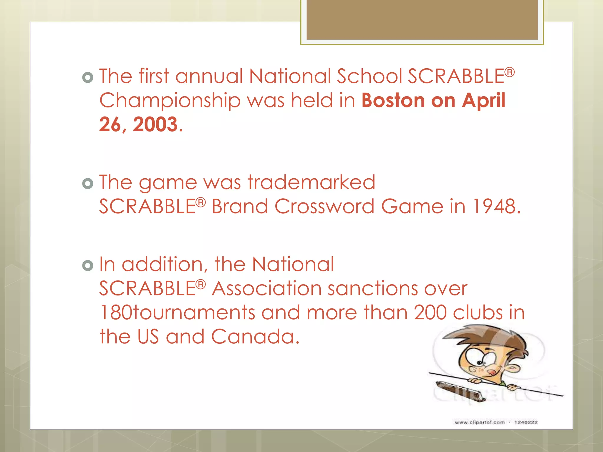  The first annual National School SCRABBLE®
Championship was held in Boston on April
26, 2003.
 The game was trademarked
SCRABBLE® Brand Crossword Game in 1948.
 In addition, the National
SCRABBLE® Association sanctions over
180tournaments and more than 200 clubs in
the US and Canada.
 