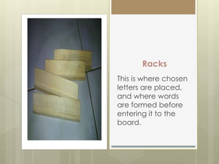 Racks
This is where chosen
letters are placed,
and where words
are formed before
entering it to the
board.
 