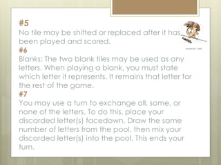#5
No tile may be shifted or replaced after it has
been played and scored.
#6
Blanks: The two blank tiles may be used as any
letters. When playing a blank, you must state
which letter it represents. It remains that letter for
the rest of the game.
#7
You may use a turn to exchange all, some, or
none of the letters. To do this, place your
discarded letter(s) facedown. Draw the same
number of letters from the pool, then mix your
discarded letter(s) into the pool. This ends your
turn.
 