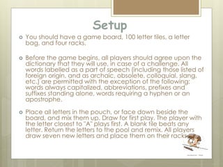 Setup
 You should have a game board, 100 letter tiles, a letter
bag, and four racks.
 Before the game begins, all players should agree upon the
dictionary that they will use, in case of a challenge. All
words labelled as a part of speech (including those listed of
foreign origin, and as archaic, obsolete, colloquial, slang,
etc.) are permitted with the exception of the following:
words always capitalized, abbreviations, prefixes and
suffixes standing alone, words requiring a hyphen or an
apostrophe.
 Place all letters in the pouch, or face down beside the
board, and mix them up. Draw for first play. The player with
the letter closest to "A" plays first. A blank tile beats any
letter. Return the letters to the pool and remix. All players
draw seven new letters and place them on their racks.
 