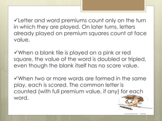 Letter and word premiums count only on the turn
in which they are played. On later turns, letters
already played on premium squares count at face
value.
When a blank tile is played on a pink or red
square, the value of the word is doubled or tripled,
even though the blank itself has no score value.
When two or more words are formed in the same
play, each is scored. The common letter is
counted (with full premium value, if any) for each
word.
 