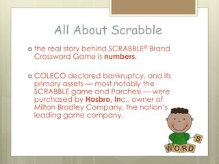 All About Scrabble
 the real story behind SCRABBLE® Brand
Crossword Game is numbers.
 COLECO declared bankruptcy, and its
primary assets — most notably the
SCRABBLE game and Parchesi — were
purchased by Hasbro, Inc., owner of
Milton Bradley Company, the nation’s
leading game company.
 