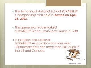  The first annual National School SCRABBLE®
Championship was held in Boston on April
26, 2003.
 The game was trademarked
SCRABBLE® Brand Crossword Game in 1948.
 In addition, the National
SCRABBLE® Association sanctions over
180tournaments and more than 200 clubs in
the US and Canada.
 