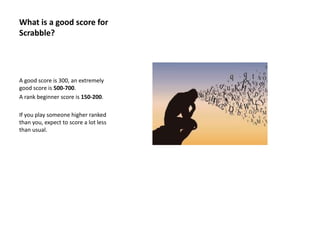 What is a good score for
Scrabble?
A good score is 300, an extremely
good score is 500-700.
A rank beginner score is 150-200.
If you play someone higher ranked
than you, expect to score a lot less
than usual.
 