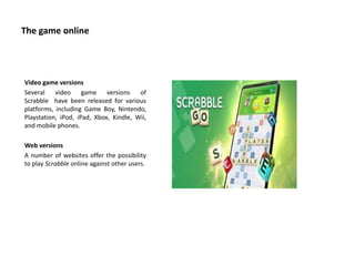 The game online
Video game versions
Several video game versions of
Scrabble have been released for various
platforms, including Game Boy, Nintendo,
Playstation, iPod, iPad, Xbox, Kindle, Wii,
and mobile phones.
Web versions
A number of websites offer the possibility
to play Scrabble online against other users.
 