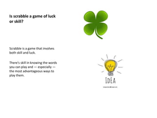 Is scrabble a game of luck
or skill?
Scrabble is a game that involves
both skill and luck.
There's skill in knowing the words
you can play and — especially —
the most advantageous ways to
play them.
 