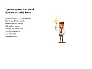 Tips to Improve Your Word
Game or Scrabble Score
Use Small Words to Your Advantage.
Actively use 2-letter words.
Add Prefixes and Suffixes.
Add –s of the plural.
Use High Value Tiles First.
Learn lots of Q words.
Look for Hooks.
Play Defensively.
 