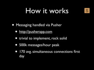 How it works
• Messaging handled via Pusher
 • http://pusherapp.com
 • trivial to implement, rock solid
 • 500k messages/hour peak
 • 170 avg. simultaneous connections ﬁrst
    day
 