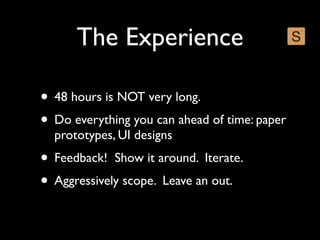 The Experience

• 48 hours is NOT very long.
• Do everything you can ahead of time: paper
  prototypes, UI designs
• Feedback! Show it around. Iterate.
• Aggressively scope. Leave an out.
 