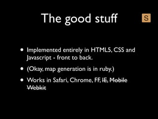 The good stuff

• Implemented entirely in HTML5, CSS and
  Javascript - front to back.
• (Okay, map generation is in ruby.)
• Works in Safari, Chrome, FF, IE, Mobile
  Webkit
 