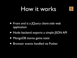 How it works

• Front end is a JQuery client-side web
  application
• Node backend exports a simple JSON API
• MongoDB stores game state
• Browser events handled via Pusher
 