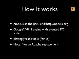 How it works

• Node.js as the back end: http://nodejs.org
• Google’s V8 JS engine with evented I/O
  added
• Blazingly fast, stable (for us)
• Note: Not an Apache replacement
 