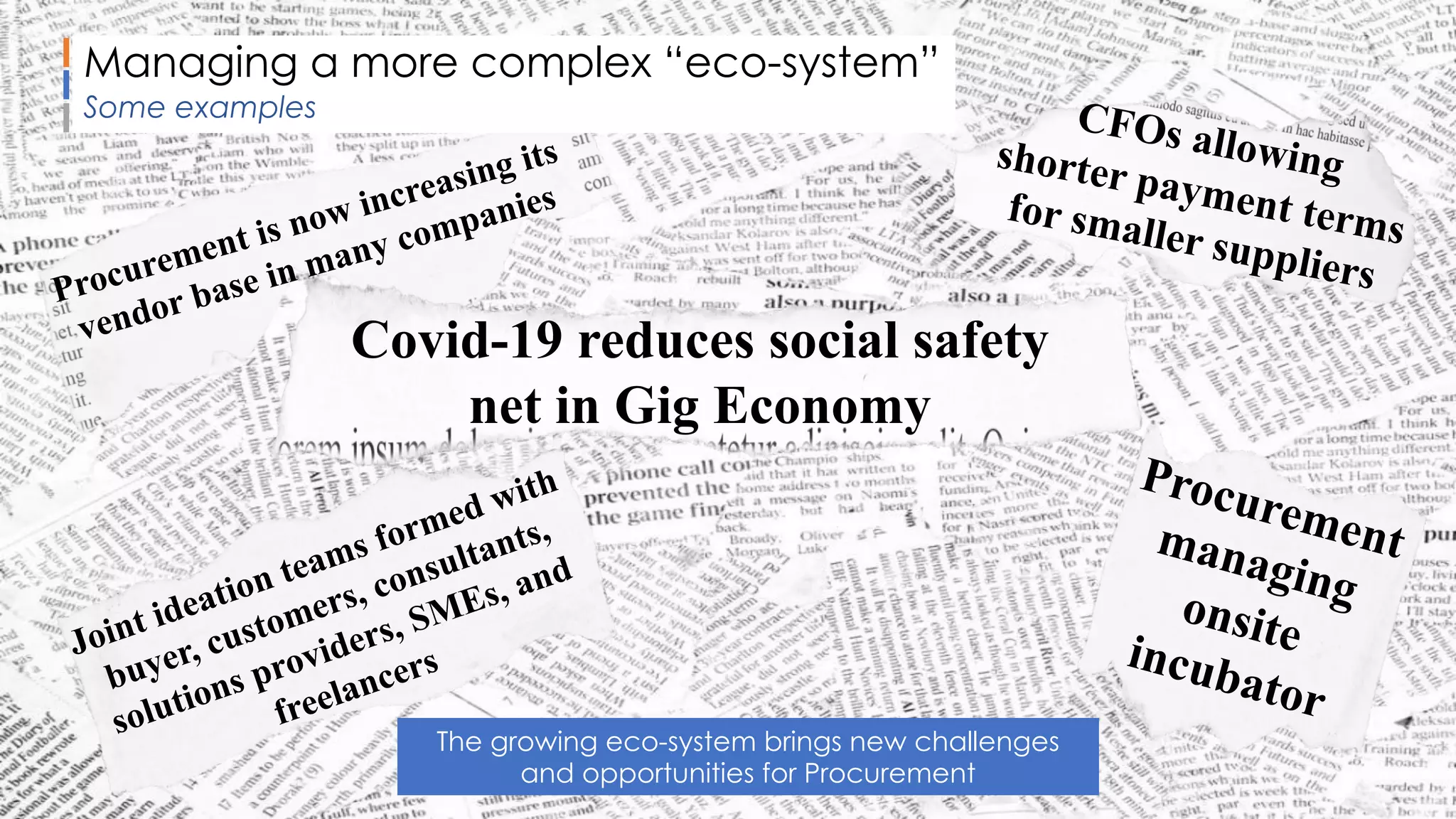 Sammy Rashed
Coaching & Development
CFOs allowingshorter payment terms
for smaller suppliers
Procurementmanagingonsiteincubator
Procurement is now increasing its
vendor base in many companies
Covid-19 reduces social safety
net in Gig Economy
Joint ideation teams formed with
buyer, customers, consultants,
solutions providers, SMEs, and
freelancers
Managing a more complex “eco-system”
Some examples
The growing eco-system brings new challenges
and opportunities for Procurement
 
