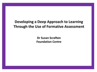Developing a Deep Approach to Learning 
Through the Use of Formative Assessment 
Dr Susan Scrafton 
Foundation Centre 
 