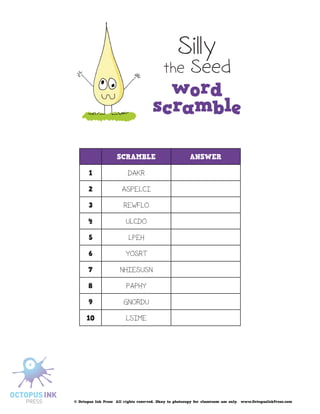 Silly
                                           the Seed




                    SCRAMBLE                            ANSWER

       1                  DAKR

       2               ASPELCI

       3                REWFLO

       4                 ULCDO

       5                  LPEH

       6                 YOSRT

      7               NHIESUSN

      8                  PAPHY

       9                GNORDU

      10                 LSIME




© Octopus Ink Press All rights reserved. Okay to photocopy for classroom use only. www.OctopusInkPress.com
 