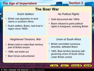 The Age of Imperialism Section 3
Dutch Settlers
• British met opposition to land
claims in southern Africa
• Dutch settlers, Boers, had lived in
region since 1600s
Heightened Tensions, War
• Britain tried to make Boer territory
part of British empire
• 1899, war broke out
• Boer forces outnumbered
No Political Rights
• Gold discovered late 1800s
• Boers refused to grant political
rights to foreigners, including British
Union of South Africa
• British committed numerous
atrocities, defeated Boers
• 1902, Boer territory became self-
governing Union of South Africa
under British control
The Boer War
 