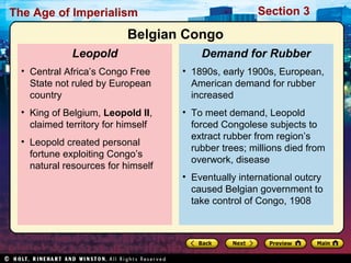 The Age of Imperialism Section 3
• 1890s, early 1900s, European,
American demand for rubber
increased
• To meet demand, Leopold
forced Congolese subjects to
extract rubber from region’s
rubber trees; millions died from
overwork, disease
• Eventually international outcry
caused Belgian government to
take control of Congo, 1908
Demand for Rubber
• Central Africa’s Congo Free
State not ruled by European
country
• King of Belgium, Leopold II,
claimed territory for himself
• Leopold created personal
fortune exploiting Congo’s
natural resources for himself
Leopold
Belgian Congo
 