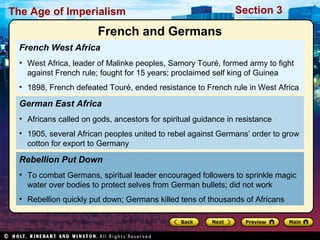 The Age of Imperialism Section 3
French West Africa
• West Africa, leader of Malinke peoples, Samory Touré, formed army to fight
against French rule; fought for 15 years; proclaimed self king of Guinea
• 1898, French defeated Touré, ended resistance to French rule in West Africa
Rebellion Put Down
• To combat Germans, spiritual leader encouraged followers to sprinkle magic
water over bodies to protect selves from German bullets; did not work
• Rebellion quickly put down; Germans killed tens of thousands of Africans
German East Africa
• Africans called on gods, ancestors for spiritual guidance in resistance
• 1905, several African peoples united to rebel against Germans’ order to grow
cotton for export to Germany
French and Germans
 