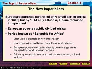 The Age of Imperialism Section 3
The New Imperialism
European countries controlled only small part of Africa
in 1880; but by 1914 only Ethiopia, Liberia remained
independent.
• European powers rapidly divided Africa
• Period known as “Scramble for Africa”
– Most visible example of new imperialism
– New imperialism not based on settlement of colonies
– European powers worked to directly govern large areas
occupied by non-European peoples
– Driven by economic interests, political competition, cultural
motives
 